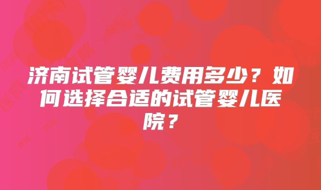 济南试管婴儿费用多少？如何选择合适的试管婴儿医院？