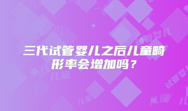 三代试管婴儿之后儿童畸形率会增加吗？