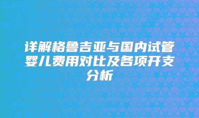 详解格鲁吉亚与国内试管婴儿费用对比及各项开支分析