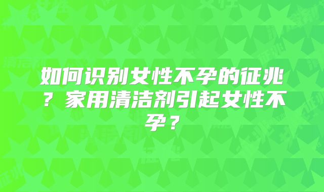 如何识别女性不孕的征兆？家用清洁剂引起女性不孕？