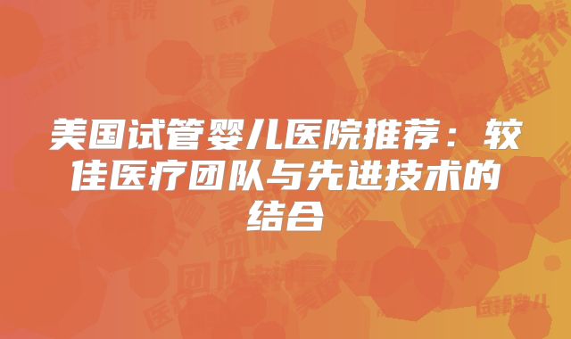 美国试管婴儿医院推荐:较佳医疗团队与先进技术的结合