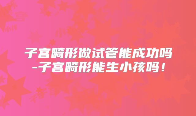 子宫畸形做试管能成功吗-子宫畸形能生小孩吗！