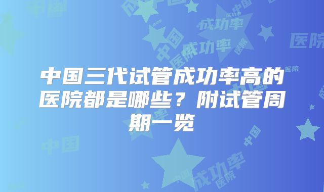中国三代试管成功率高的医院都是哪些？附试管周期一览