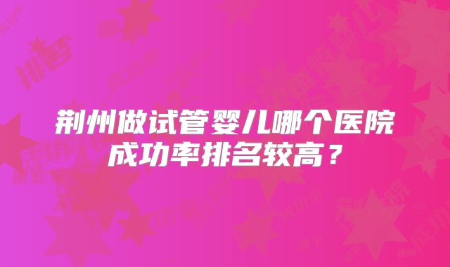 荆州做试管婴儿哪个医院成功率排名较高？