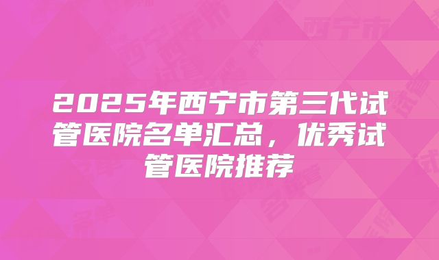2025年西宁市第三代试管医院名单汇总，优秀试管医院推荐
