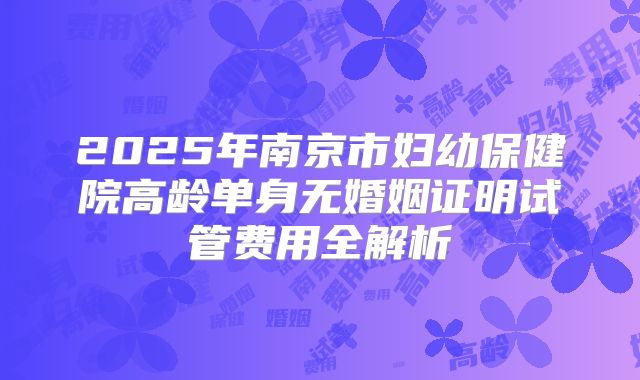 2025年南京市妇幼保健院高龄单身无婚姻证明试管费用全解析