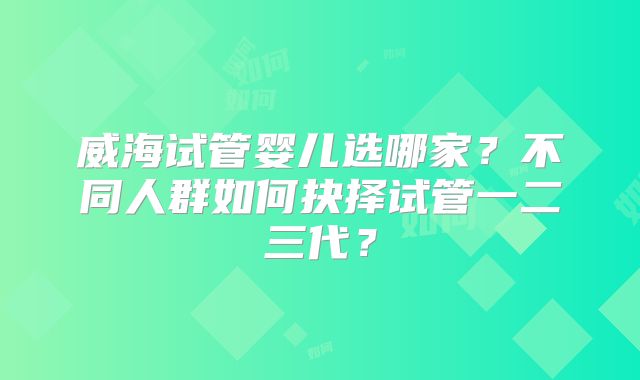 威海试管婴儿选哪家?不同人群如何抉择试管一二三代?