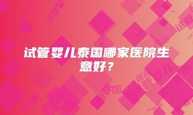 试管婴儿泰国哪家医院生意好？