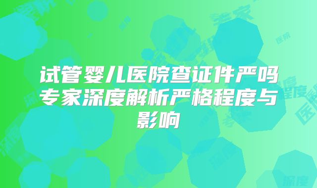 试管婴儿医院查证件严吗专家深度解析严格程度与影响