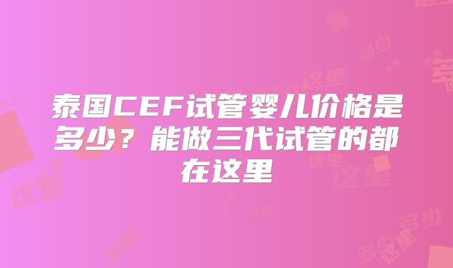 泰国CEF试管婴儿价格是多少？能做三代试管的都在这里