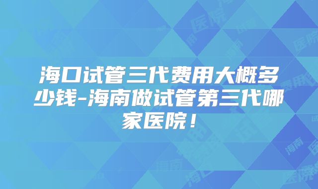 海口试管三代费用大概多少钱-海南做试管第三代哪家医院！