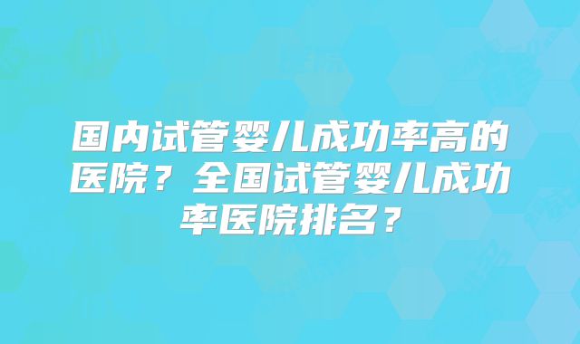 国内试管婴儿成功率高的医院？全国试管婴儿成功率医院排名？