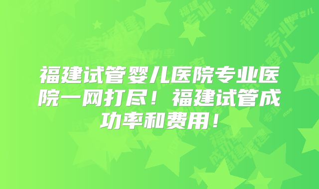 福建试管婴儿医院专业医院一网打尽!福建试管成功率和费用!