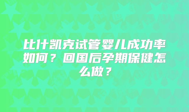 比什凯克试管婴儿成功率如何？回国后孕期保健怎么做？