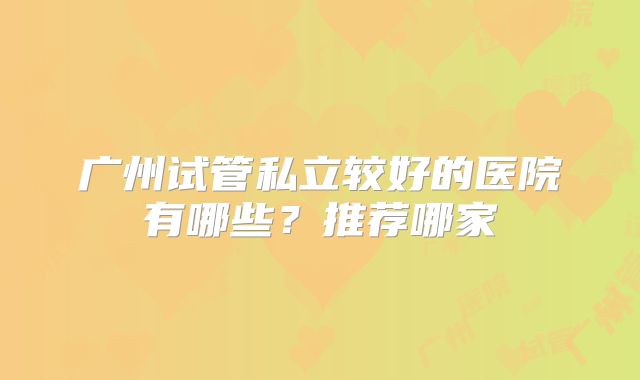 广州试管私立较好的医院有哪些？推荐哪家