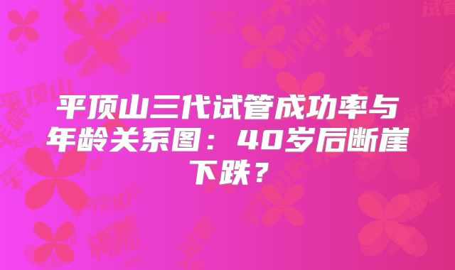 平顶山三代试管成功率与年龄关系图：40岁后断崖下跌？