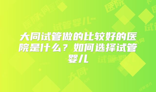 大同试管做的比较好的医院是什么?如何选择试管婴儿