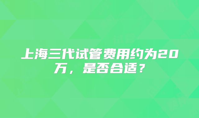 上海三代试管费用约为20万，是否合适？