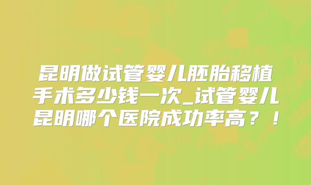 昆明做试管婴儿胚胎移植手术多少钱一次_试管婴儿昆明哪个医院成功率高？！