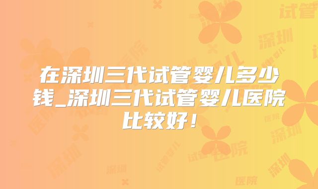 在深圳三代试管婴儿多少钱_深圳三代试管婴儿医院比较好！