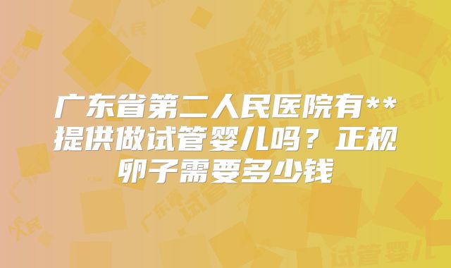 广东省第二人民医院有**提供做试管婴儿吗?正规卵子需要多少钱