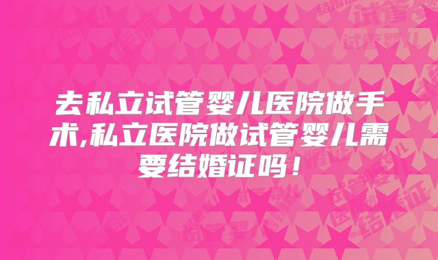 去私立试管婴儿医院做手术,私立医院做试管婴儿需要结婚证吗！