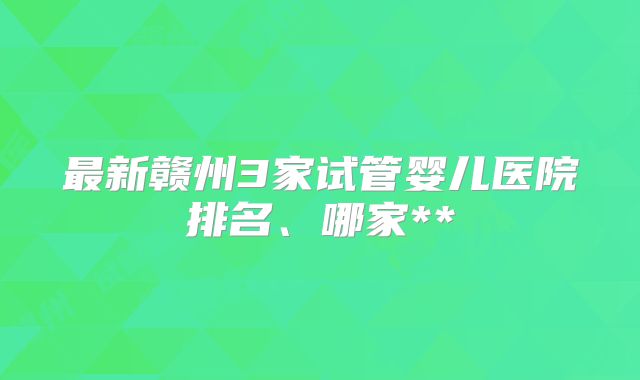 最新赣州3家试管婴儿医院排名、哪家**