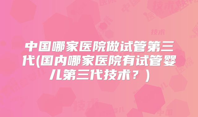 中国哪家医院做试管第三代(国内哪家医院有试管婴儿第三代技术？)