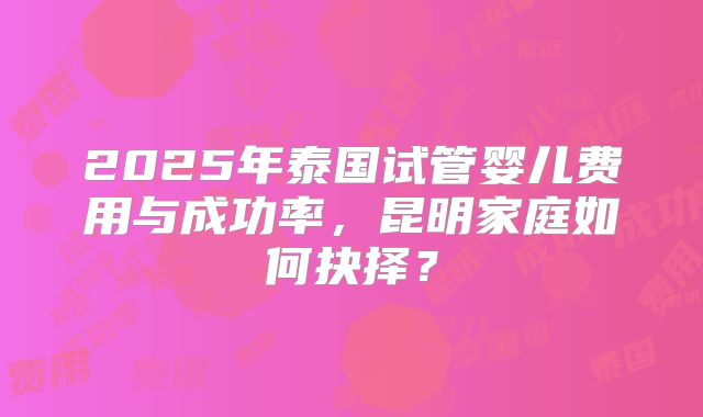 2025年泰国试管婴儿费用与成功率，昆明家庭如何抉择？