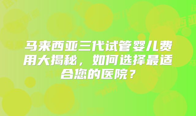 马来西亚三代试管婴儿费用大揭秘，如何选择最适合您的医院？