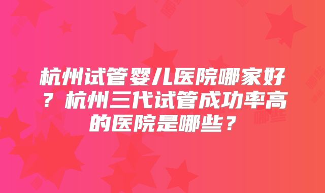 杭州试管婴儿医院哪家好？杭州三代试管成功率高的医院是哪些？