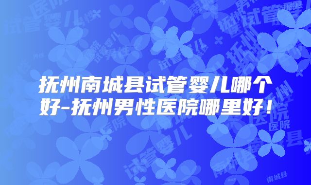 抚州南城县试管婴儿哪个好-抚州男性医院哪里好！