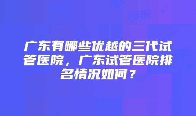 广东有哪些优越的三代试管医院，广东试管医院排名情况如何？