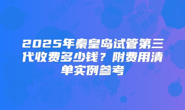 2025年秦皇岛试管第三代收费多少钱？附费用清单实例参考