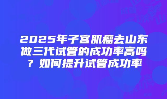 2025年子宫肌瘤去山东做三代试管的成功率高吗?如何提升试管成功率