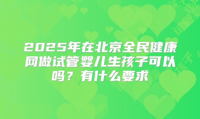 2025年在北京全民健康网做试管婴儿生孩子可以吗？有什么要求