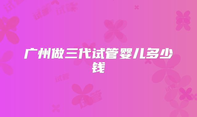 广州做三代试管婴儿多少钱