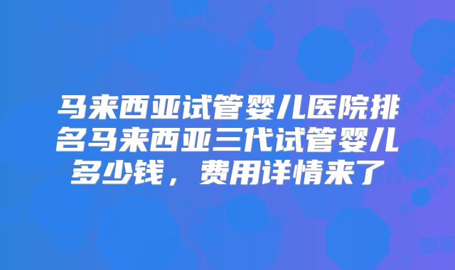 马来西亚试管婴儿医院排名马来西亚三代试管婴儿多少钱，费用详情来了