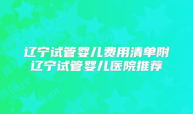 辽宁试管婴儿费用清单附辽宁试管婴儿医院推荐