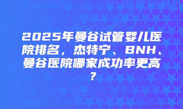 2025年曼谷试管婴儿医院排名，杰特宁、BNH、曼谷医院哪家成功率更高？