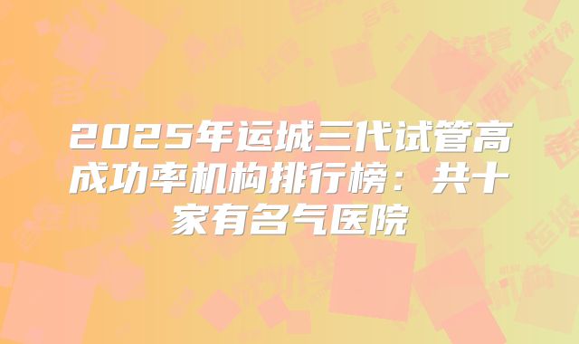 2025年运城三代试管高成功率机构排行榜：共十家有名气医院