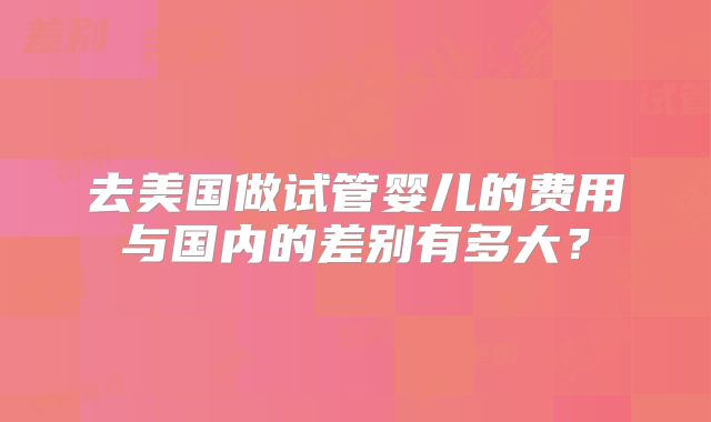 去美国做试管婴儿的费用与国内的差别有多大？