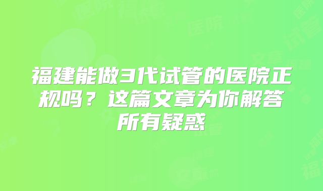 福建能做3代试管的医院正规吗？这篇文章为你解答所有疑惑