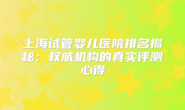 上海试管婴儿医院排名揭秘：权威机构的真实评测心得