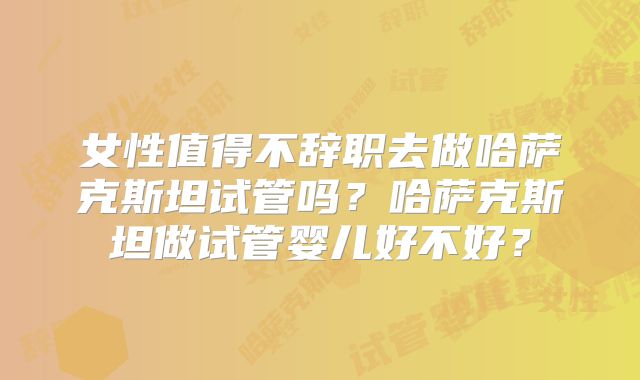 女性值得不辞职去做哈萨克斯坦试管吗？哈萨克斯坦做试管婴儿好不好？