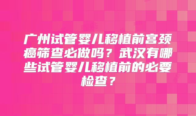 广州试管婴儿移植前宫颈癌筛查必做吗？武汉有哪些试管婴儿移植前的必要检查？