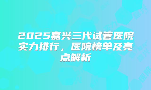 2025嘉兴三代试管医院实力排行，医院榜单及亮点解析