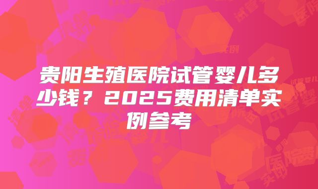 贵阳生殖医院试管婴儿多少钱？2025费用清单实例参考