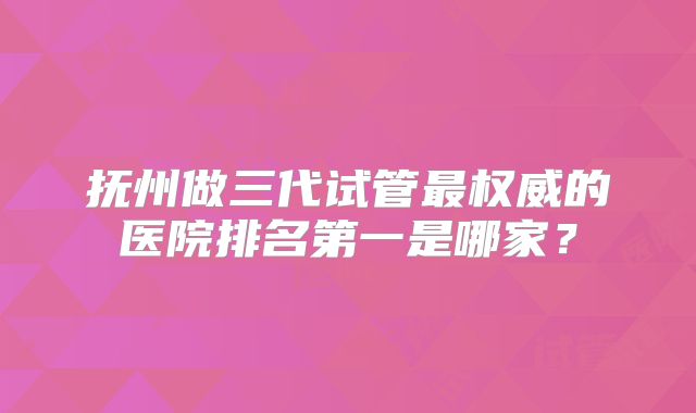 抚州做三代试管最权威的医院排名第一是哪家？