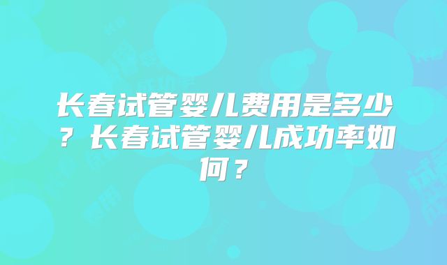 长春试管婴儿费用是多少?长春试管婴儿成功率如何?